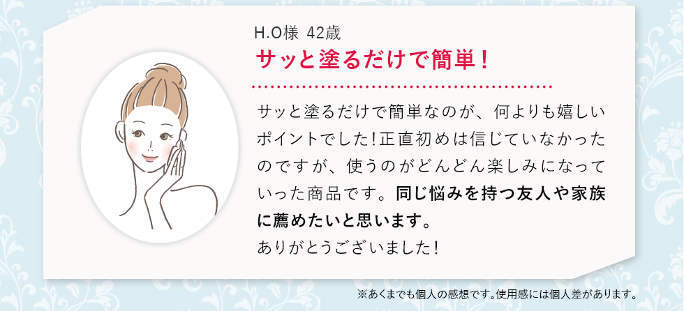 サッと塗るだけで簡単！サッと塗るだけで簡単なのが、何よりも嬉しいポイントでした！正直初めは信じていなかったのですが、使うのがどんどん楽しみになっていった商品です。同じ悩みを持つ友人や家族に薦めたいと思います。ありがとうございました！