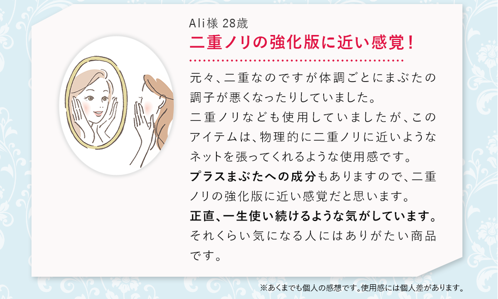 二重ノリの強化版に近い感覚！元々、二重なのですが体調ごとにまぶたの調子が悪くなったりしていました。二重ノリなども私用していましたが、このアイテムは、物理的に二重ノリに近いようなネットを張ってくれるような使用感です。プラスまぶたへの成分もありますので、二重ノリの強化版に近い感覚だと思います。正直、一生使い続けるような気がしています。それくらい気になる人にはありがたい商品です。